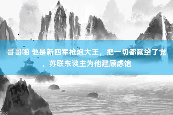 哥哥啪 他是新四军枪炮大王，把一切都献给了党，苏联东谈主为他建顾虑馆