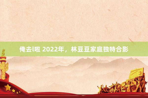 俺去l啦 2022年，林豆豆家庭独特合影