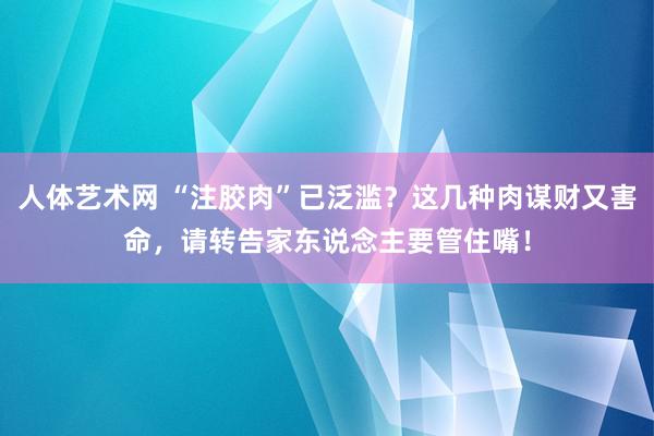 人体艺术网 “注胶肉”已泛滥？这几种肉谋财又害命，请转告家东说念主要管住嘴！