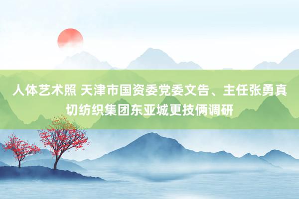 人体艺术照 天津市国资委党委文告、主任张勇真切纺织集团东亚城更技俩调研