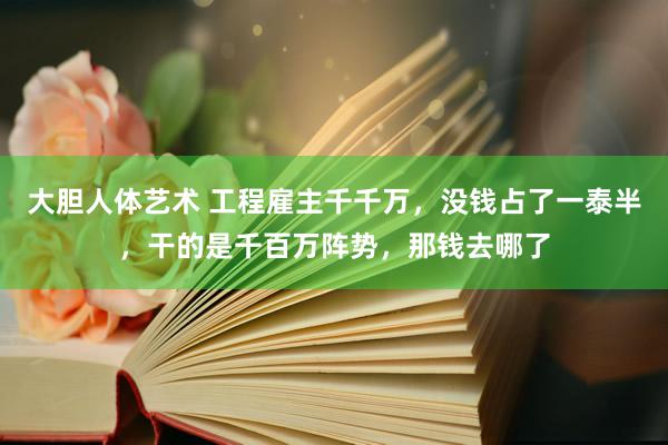 大胆人体艺术 工程雇主千千万，没钱占了一泰半，干的是千百万阵势，那钱去哪了