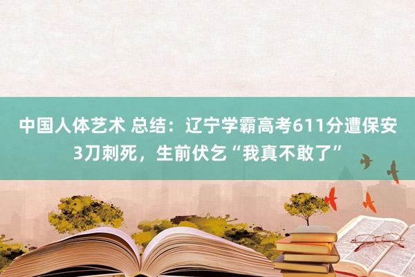 中国人体艺术 总结：辽宁学霸高考611分遭保安3刀刺死，生前伏乞“我真不敢了”