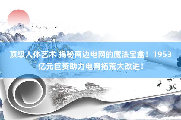 顶级人体艺术 揭秘南边电网的魔法宝盒！1953亿元巨资助力电网拓荒大改进！