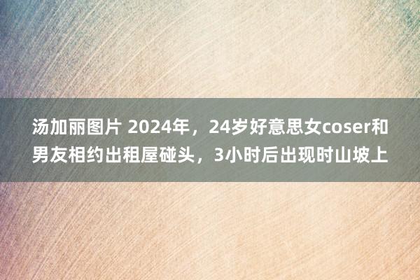 汤加丽图片 2024年，24岁好意思女coser和男友相约出租屋碰头，3小时后出现时山坡上