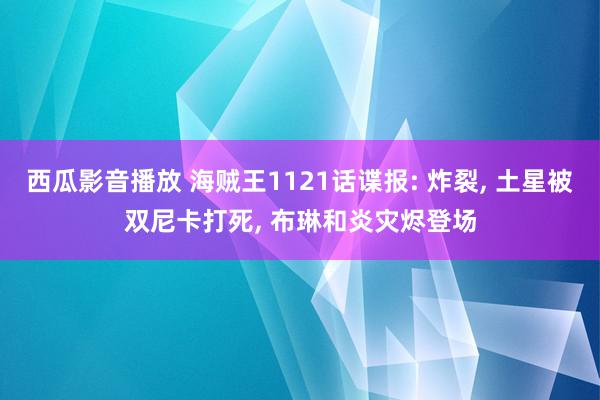 西瓜影音播放 海贼王1121话谍报: 炸裂, 土星被双尼卡打死, 布琳和炎灾烬登场