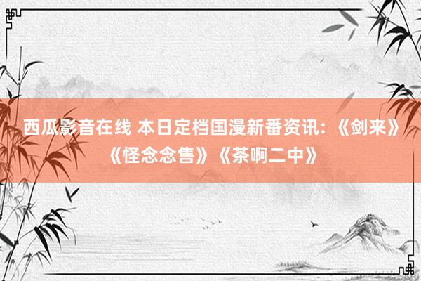 西瓜影音在线 本日定档国漫新番资讯: 《剑来》《怪念念售》《茶啊二中》