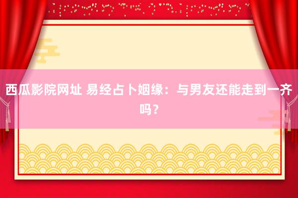 西瓜影院网址 易经占卜姻缘：与男友还能走到一齐吗？