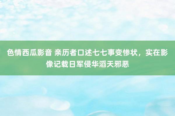 色情西瓜影音 亲历者口述七七事变惨状，实在影像记载日军侵华滔天邪恶