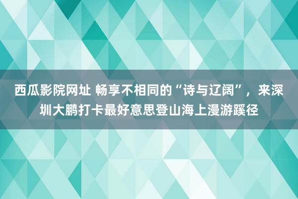 西瓜影院网址 畅享不相同的“诗与辽阔”，来深圳大鹏打卡最好意思登山海上漫游蹊径