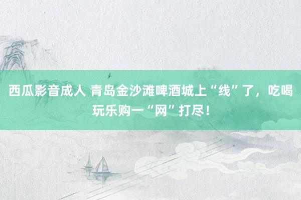 西瓜影音成人 青岛金沙滩啤酒城上“线”了，吃喝玩乐购一“网”打尽！