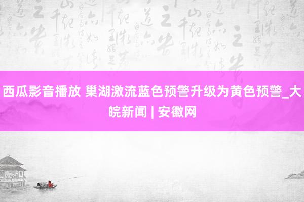 西瓜影音播放 巢湖激流蓝色预警升级为黄色预警_大皖新闻 | 安徽网