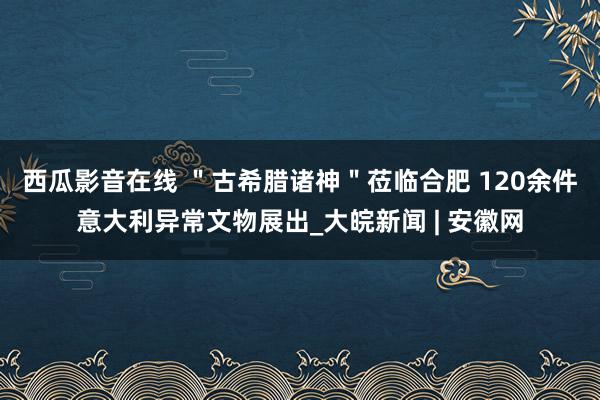 西瓜影音在线 ＂﻿古希腊诸神＂莅临合肥 120余件意大利异常文物展出_大皖新闻 | 安徽网