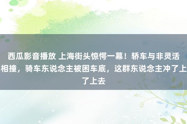 西瓜影音播放 上海街头惊愕一幕！轿车与非灵活车相撞，骑车东说念主被困车底，这群东说念主冲了上去