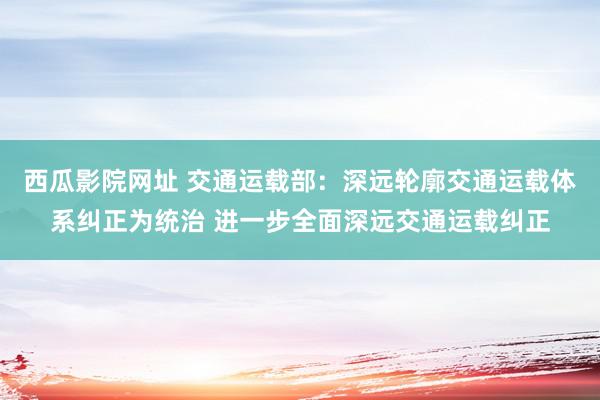 西瓜影院网址 交通运载部：深远轮廓交通运载体系纠正为统治 进一步全面深远交通运载纠正