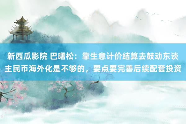 新西瓜影院 巴曙松：靠生意计价结算去鼓动东谈主民币海外化是不够的，要点要完善后续配套投资