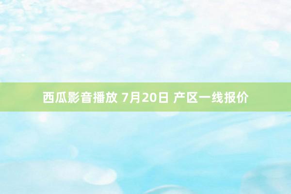 西瓜影音播放 7月20日 产区一线报价