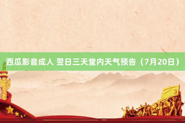 西瓜影音成人 翌日三天堂内天气预告（7月20日）