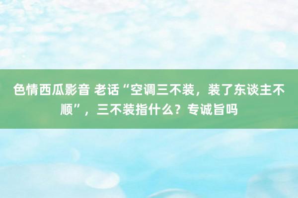 色情西瓜影音 老话“空调三不装，装了东谈主不顺”，三不装指什么？专诚旨吗