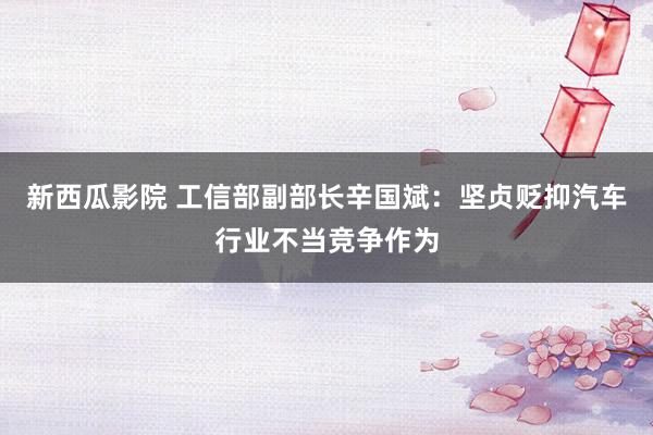 新西瓜影院 工信部副部长辛国斌：坚贞贬抑汽车行业不当竞争作为