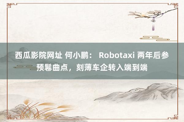 西瓜影院网址 何小鹏： Robotaxi 两年后参预鬈曲点，刻薄车企转入端到端