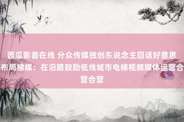 西瓜影音在线 分众传媒独创东说念主回话好意思团布局梯媒：在沿路鼓励低线城市电梯视频媒体运营合营