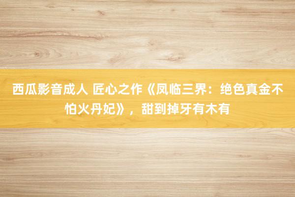 西瓜影音成人 匠心之作《凤临三界：绝色真金不怕火丹妃》，甜到掉牙有木有