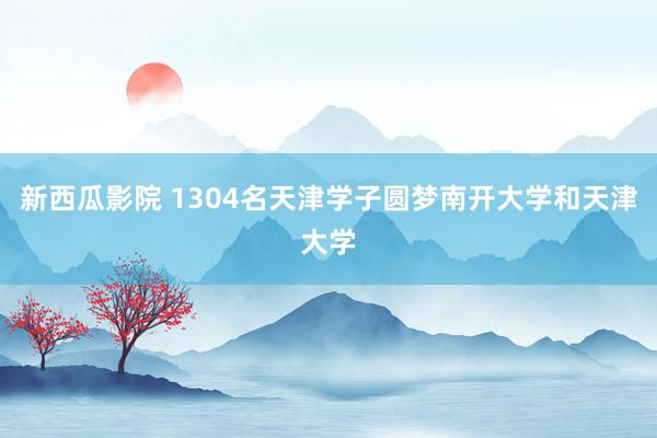 新西瓜影院 1304名天津学子圆梦南开大学和天津大学