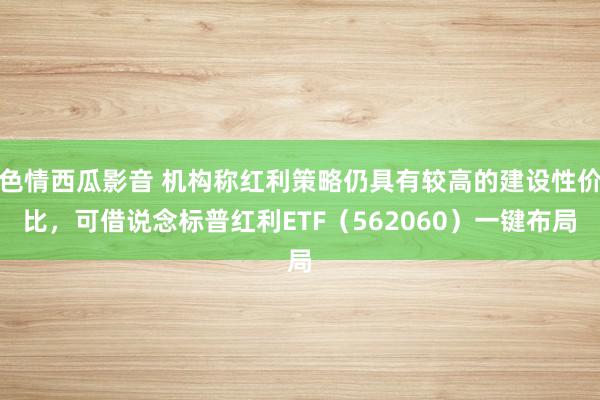 色情西瓜影音 机构称红利策略仍具有较高的建设性价比，可借说念标普红利ETF（562060）一键布局