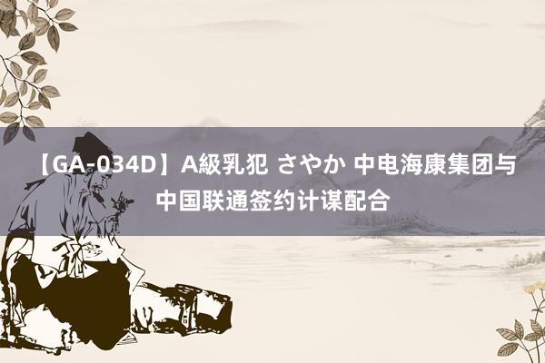 【GA-034D】A級乳犯 さやか 中电海康集团与中国联通签约计谋配合