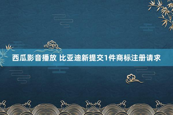 西瓜影音播放 比亚迪新提交1件商标注册请求