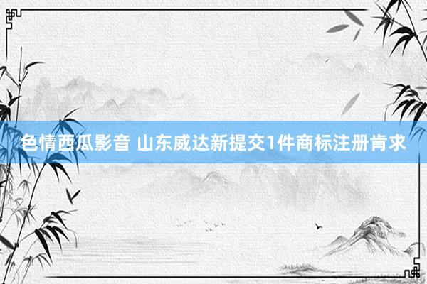 色情西瓜影音 山东威达新提交1件商标注册肯求