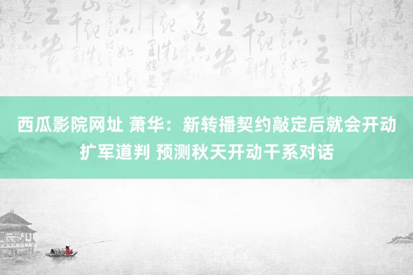 西瓜影院网址 萧华：新转播契约敲定后就会开动扩军道判 预测秋天开动干系对话