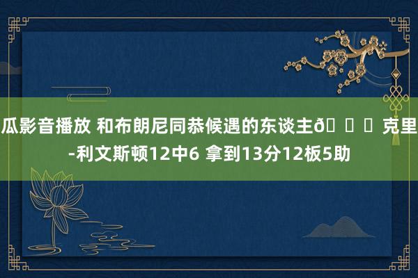 西瓜影音播放 和布朗尼同恭候遇的东谈主😅克里斯-利文斯顿12中6 拿到13分12板5助