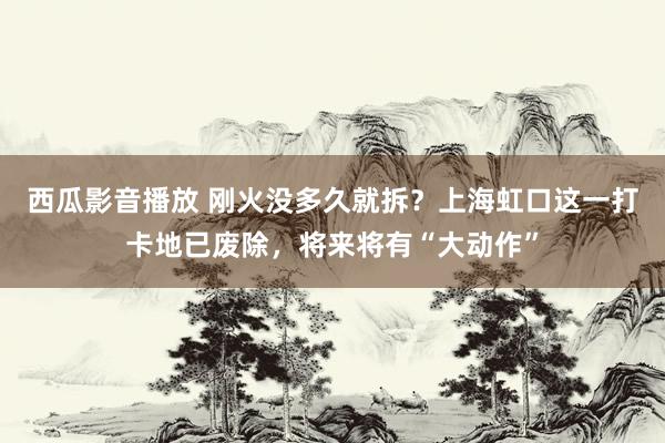 西瓜影音播放 刚火没多久就拆？上海虹口这一打卡地已废除，将来将有“大动作”