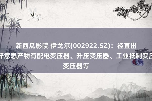 新西瓜影院 伊戈尔(002922.SZ)：径直出口北好意思产物有配电变压器、升压变压器、工业抵制变压器等