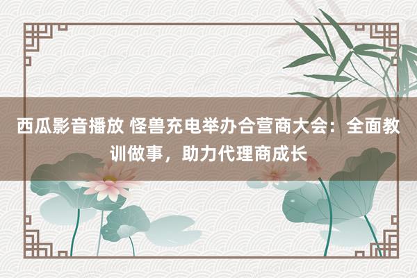 西瓜影音播放 怪兽充电举办合营商大会：全面教训做事，助力代理商成长