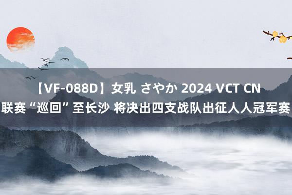 【VF-088D】女乳 さやか 2024 VCT CN联赛“巡回”至长沙 将决出四支战队出征人人冠军赛