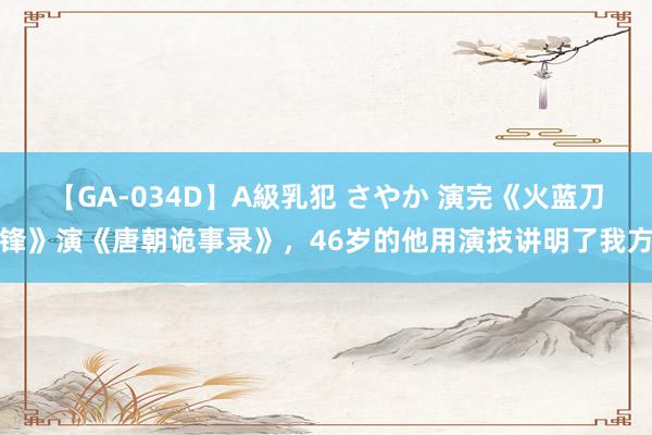 【GA-034D】A級乳犯 さやか 演完《火蓝刀锋》演《唐朝诡事录》，46岁的他用演技讲明了我方