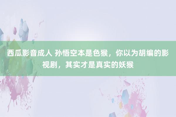 西瓜影音成人 孙悟空本是色猴，你以为胡编的影视剧，其实才是真实的妖猴