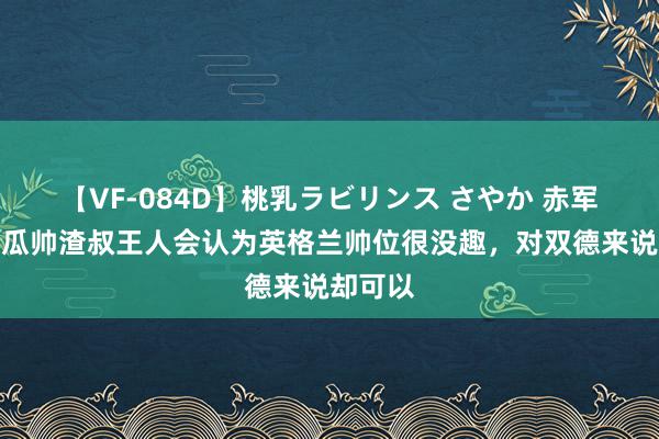 【VF-084D】桃乳ラビリンス さやか 赤军旧将：瓜帅渣叔王人会认为英格兰帅位很没趣，对双德来说却可以