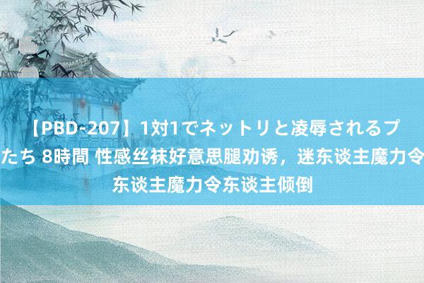 【PBD-207】1対1でネットリと凌辱されるプレミア女優たち 8時間 性感丝袜好意思腿劝诱，迷东谈主魔力令东谈主倾倒