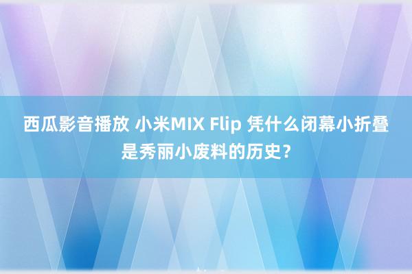 西瓜影音播放 小米MIX Flip 凭什么闭幕小折叠是秀丽小废料的历史？