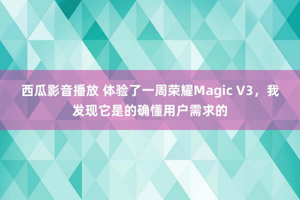 西瓜影音播放 体验了一周荣耀Magic V3，我发现它是的确懂用户需求的