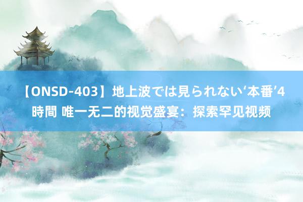 【ONSD-403】地上波では見られない‘本番’4時間 唯一无二的视觉盛宴：探索罕见视频