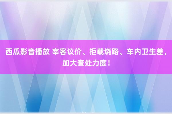 西瓜影音播放 宰客议价、拒载绕路、车内卫生差，加大查处力度！