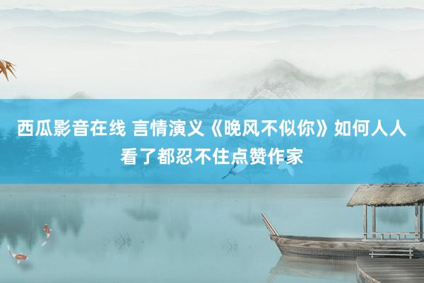 西瓜影音在线 言情演义《晚风不似你》如何人人看了都忍不住点赞作家