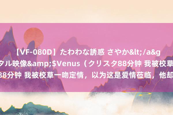 【VF-080D】たわわな誘惑 さやか</a>2005-08-27クリスタル映像&$Venus（クリスタ88分钟 我被校草一吻定情，以为这是爱情莅临，他却官宣了女一又友