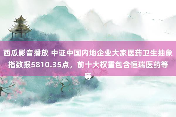 西瓜影音播放 中证中国内地企业大家医药卫生抽象指数报5810.35点，前十大权重包含恒瑞医药等