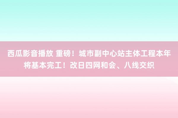 西瓜影音播放 重磅！城市副中心站主体工程本年将基本完工！改日四网和会、八线交织