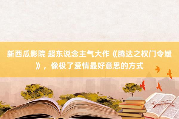 新西瓜影院 超东说念主气大作《腾达之权门令嫒》，像极了爱情最好意思的方式